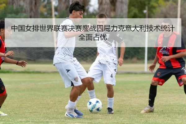 中国女排世界联赛决赛鏖战四局力克意大利技术统计全面占优